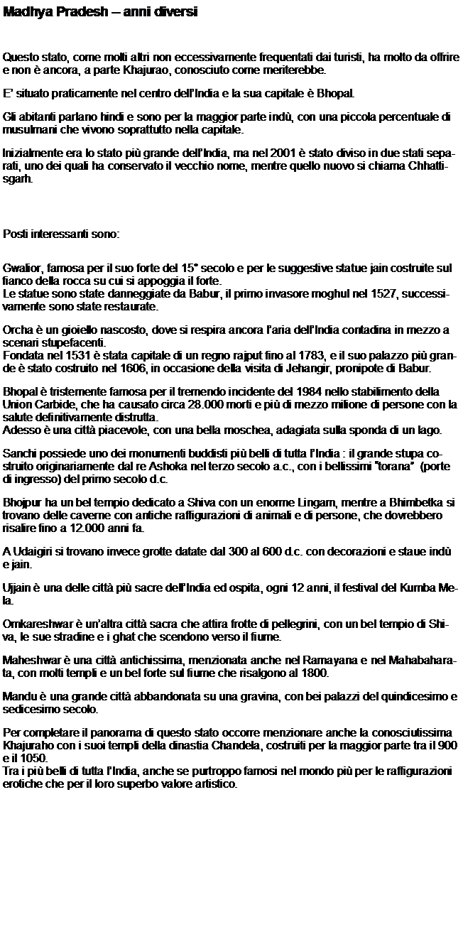 Casella di testo: Madhya Pradesh  anni diversiQuesto stato, come molti altri non eccessivamente frequentati dai turisti, ha molto da offrire e non  ancora, a parte Khajurao, conosciuto come meriterebbe.E situato praticamente nel centro dellIndia e la sua capitale  Bhopal.Gli abitanti parlano hindi e sono per la maggior parte ind, con una piccola percentuale di musulmani che vivono soprattutto nella capitale.Inizialmente era lo stato pi grande dellIndia, ma nel 2001  stato diviso in due stati separati, uno dei quali ha conservato il vecchio nome, mentre quello nuovo si chiama Chhattisgarh.Posti interessanti sono:Gwalior, famosa per il suo forte del 15 secolo e per le suggestive statue jain costruite sul fianco della rocca su cui si appoggia il forte.Le statue sono state danneggiate da Babur, il primo invasore moghul nel 1527, successivamente sono state restaurate.Orcha  un gioiello nascosto, dove si respira ancora laria dellIndia contadina in mezzo a scenari stupefacenti.Fondata nel 1531  stata capitale di un regno rajput fino al 1783, e il suo palazzo pi grande  stato costruito nel 1606, in occasione della visita di Jehangir, pronipote di Babur.Bhopal  tristemente famosa per il tremendo incidente del 1984 nello stabilimento della Union Carbide, che ha causato circa 28.000 morti e pi di mezzo milione di persone con la salute definitivamente distrutta.Adesso  una citt piacevole, con una bella moschea, adagiata sulla sponda di un lago.Sanchi possiede uno dei monumenti buddisti pi belli di tutta lIndia : il grande stupa costruito originariamente dal re Ashoka nel terzo secolo a.c., con i bellissimi torana  (porte di ingresso) del primo secolo d.c.Bhojpur ha un bel tempio dedicato a Shiva con un enorme Lingam, mentre a Bhimbetka si trovano delle caverne con antiche raffigurazioni di animali e di persone, che dovrebbero risalire fino a 12.000 anni fa.A Udaigiri si trovano invece grotte datate dal 300 al 600 d.c. con decorazioni e staue ind e jain.Ujjain  una delle citt pi sacre dellIndia ed ospita, ogni 12 anni, il festival del Kumba Mela.Omkareshwar  unaltra citt sacra che attira frotte di pellegrini, con un bel tempio di Shiva, le sue stradine e i ghat che scendono verso il fiume.Maheshwar  una citt antichissima, menzionata anche nel Ramayana e nel Mahabaharata, con molti templi e un bel forte sul fiume che risalgono al 1800.Mandu  una grande citt abbandonata su una gravina, con bei palazzi del quindicesimo e sedicesimo secolo.Per completare il panorama di questo stato occorre menzionare anche la conosciutissima Khajuraho con i suoi templi della dinastia Chandela, costruiti per la maggior parte tra il 900 e il 1050.Tra i pi belli di tutta lIndia, anche se purtroppo famosi nel mondo pi per le raffigurazioni erotiche che per il loro superbo valore artistico.